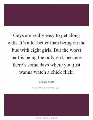 Guys are really easy to get along with. It’s a lot better than being on the bus with eight girls. But the worst part is being the only girl, because there’s some days where you just wanna watch a chick flick Picture Quote #1