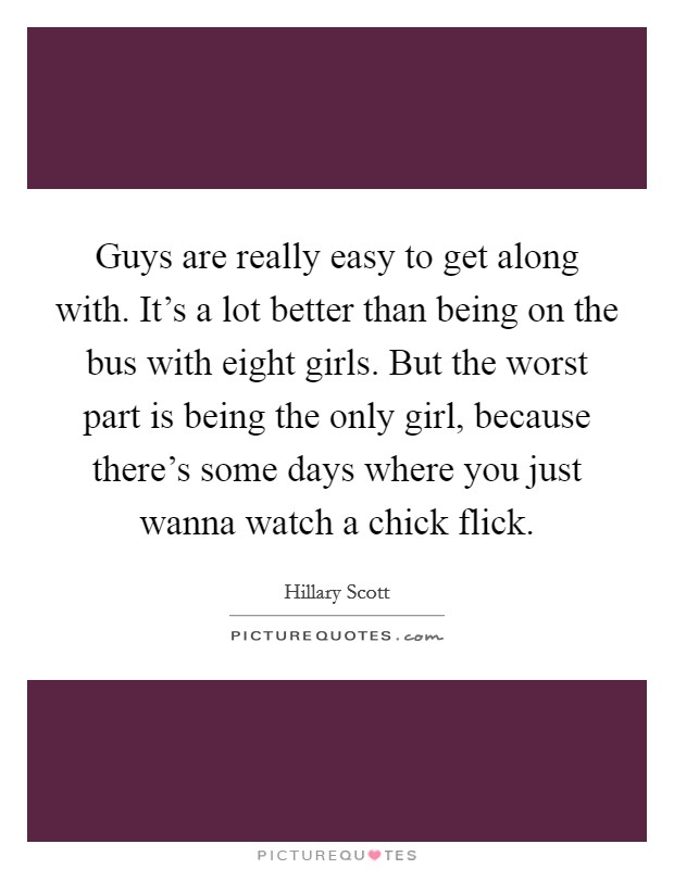 Guys are really easy to get along with. It's a lot better than being on the bus with eight girls. But the worst part is being the only girl, because there's some days where you just wanna watch a chick flick. Picture Quote #1