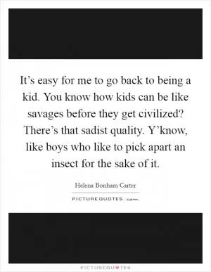 It’s easy for me to go back to being a kid. You know how kids can be like savages before they get civilized? There’s that sadist quality. Y’know, like boys who like to pick apart an insect for the sake of it Picture Quote #1