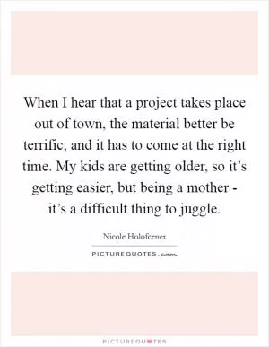 When I hear that a project takes place out of town, the material better be terrific, and it has to come at the right time. My kids are getting older, so it’s getting easier, but being a mother - it’s a difficult thing to juggle Picture Quote #1