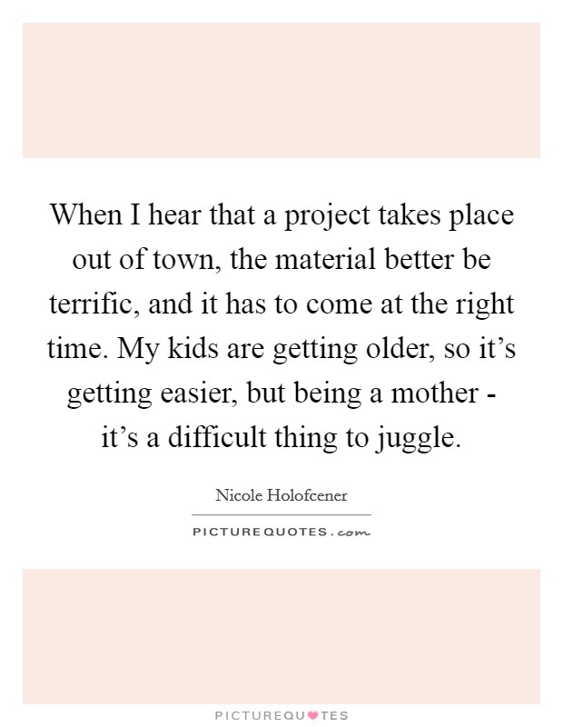 When I hear that a project takes place out of town, the material better be terrific, and it has to come at the right time. My kids are getting older, so it's getting easier, but being a mother - it's a difficult thing to juggle. Picture Quote #1