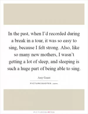 In the past, when I’d recorded during a break in a tour, it was so easy to sing, because I felt strong. Also, like so many new mothers, I wasn’t getting a lot of sleep, and sleeping is such a huge part of being able to sing Picture Quote #1