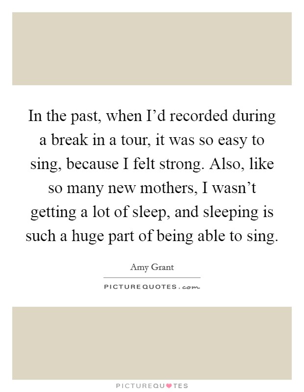In the past, when I'd recorded during a break in a tour, it was so easy to sing, because I felt strong. Also, like so many new mothers, I wasn't getting a lot of sleep, and sleeping is such a huge part of being able to sing. Picture Quote #1