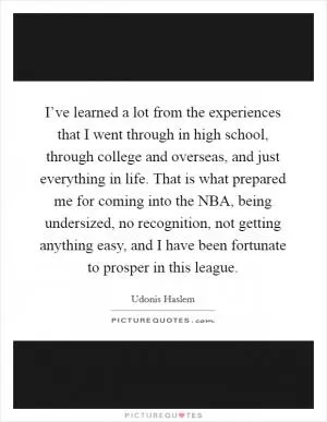 I’ve learned a lot from the experiences that I went through in high school, through college and overseas, and just everything in life. That is what prepared me for coming into the NBA, being undersized, no recognition, not getting anything easy, and I have been fortunate to prosper in this league Picture Quote #1