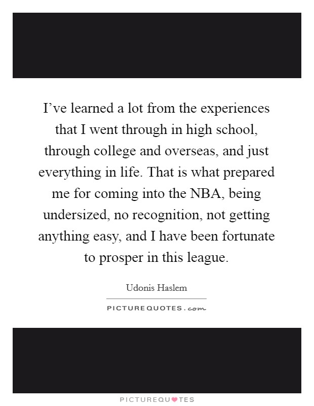 I've learned a lot from the experiences that I went through in high school, through college and overseas, and just everything in life. That is what prepared me for coming into the NBA, being undersized, no recognition, not getting anything easy, and I have been fortunate to prosper in this league. Picture Quote #1