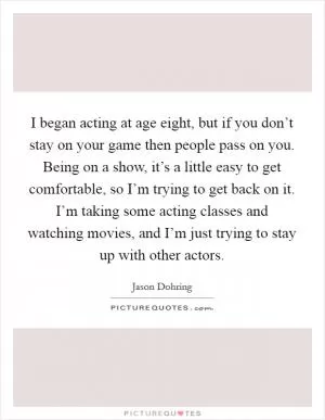 I began acting at age eight, but if you don’t stay on your game then people pass on you. Being on a show, it’s a little easy to get comfortable, so I’m trying to get back on it. I’m taking some acting classes and watching movies, and I’m just trying to stay up with other actors Picture Quote #1