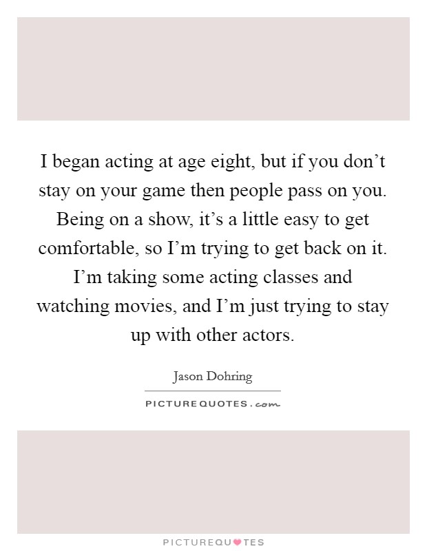 I began acting at age eight, but if you don't stay on your game then people pass on you. Being on a show, it's a little easy to get comfortable, so I'm trying to get back on it. I'm taking some acting classes and watching movies, and I'm just trying to stay up with other actors. Picture Quote #1