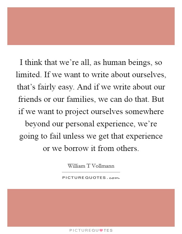I think that we're all, as human beings, so limited. If we want to write about ourselves, that's fairly easy. And if we write about our friends or our families, we can do that. But if we want to project ourselves somewhere beyond our personal experience, we're going to fail unless we get that experience or we borrow it from others. Picture Quote #1