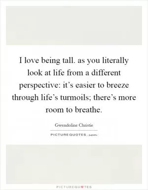 I love being tall. as you literally look at life from a different perspective: it’s easier to breeze through life’s turmoils; there’s more room to breathe Picture Quote #1