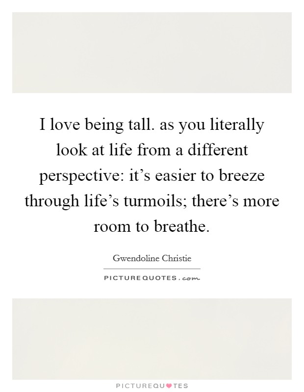 I love being tall. as you literally look at life from a different perspective: it's easier to breeze through life's turmoils; there's more room to breathe. Picture Quote #1