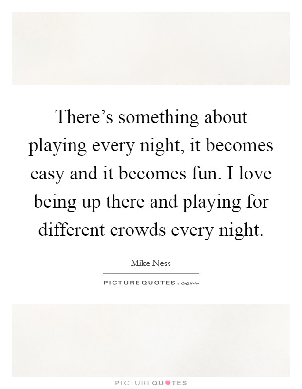 There's something about playing every night, it becomes easy and it becomes fun. I love being up there and playing for different crowds every night. Picture Quote #1