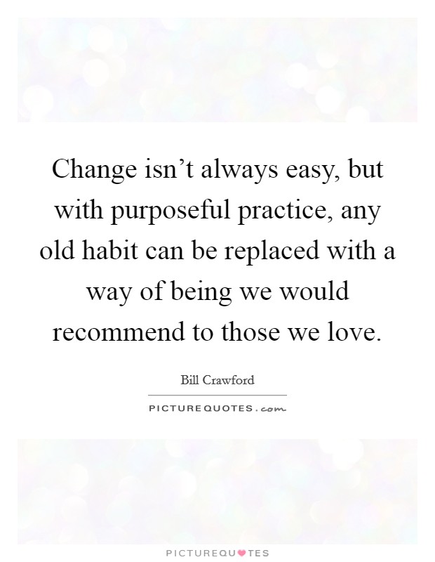 Change isn't always easy, but with purposeful practice, any old habit can be replaced with a way of being we would recommend to those we love. Picture Quote #1
