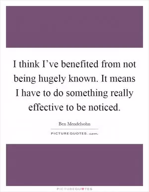 I think I’ve benefited from not being hugely known. It means I have to do something really effective to be noticed Picture Quote #1