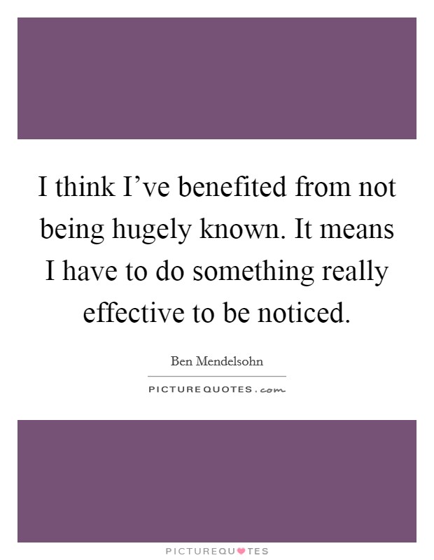 I think I've benefited from not being hugely known. It means I have to do something really effective to be noticed. Picture Quote #1
