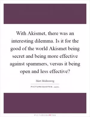 With Akismet, there was an interesting dilemma. Is it for the good of the world Akismet being secret and being more effective against spammers, versus it being open and less effective? Picture Quote #1