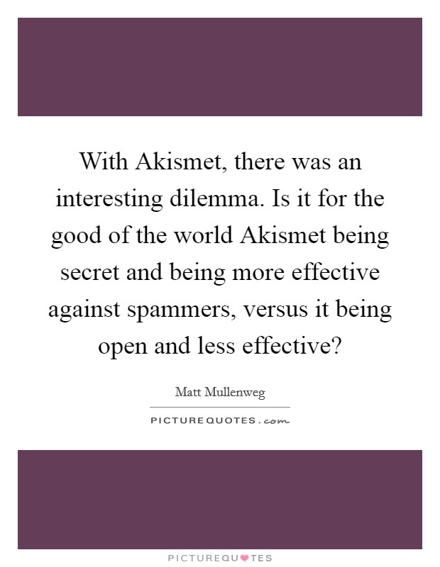 With Akismet, there was an interesting dilemma. Is it for the good of the world Akismet being secret and being more effective against spammers, versus it being open and less effective? Picture Quote #1