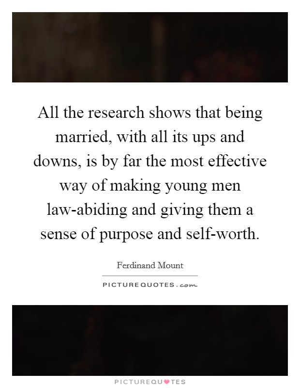 All the research shows that being married, with all its ups and downs, is by far the most effective way of making young men law-abiding and giving them a sense of purpose and self-worth. Picture Quote #1