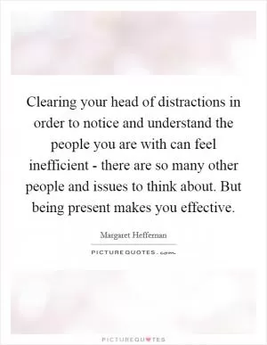 Clearing your head of distractions in order to notice and understand the people you are with can feel inefficient - there are so many other people and issues to think about. But being present makes you effective Picture Quote #1