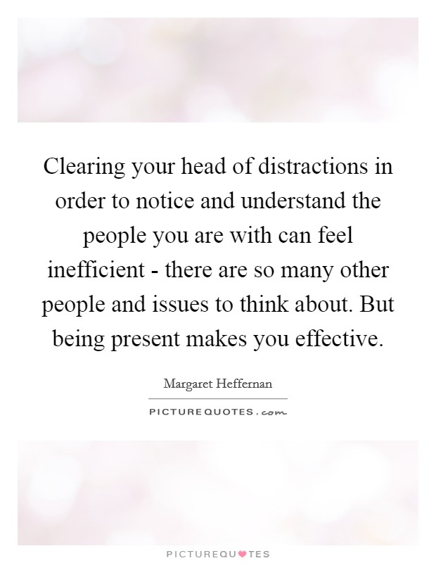 Clearing your head of distractions in order to notice and understand the people you are with can feel inefficient - there are so many other people and issues to think about. But being present makes you effective. Picture Quote #1