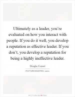 Ultimately as a leader, you’re evaluated on how you interact with people. If you do it well, you develop a reputation as effective leader. If you don’t, you develop a reputation for being a highly ineffective leader Picture Quote #1