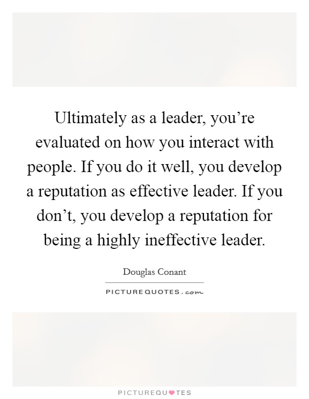 Ultimately as a leader, you're evaluated on how you interact with people. If you do it well, you develop a reputation as effective leader. If you don't, you develop a reputation for being a highly ineffective leader. Picture Quote #1