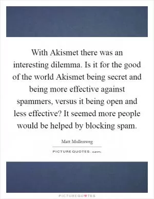 With Akismet there was an interesting dilemma. Is it for the good of the world Akismet being secret and being more effective against spammers, versus it being open and less effective? It seemed more people would be helped by blocking spam Picture Quote #1