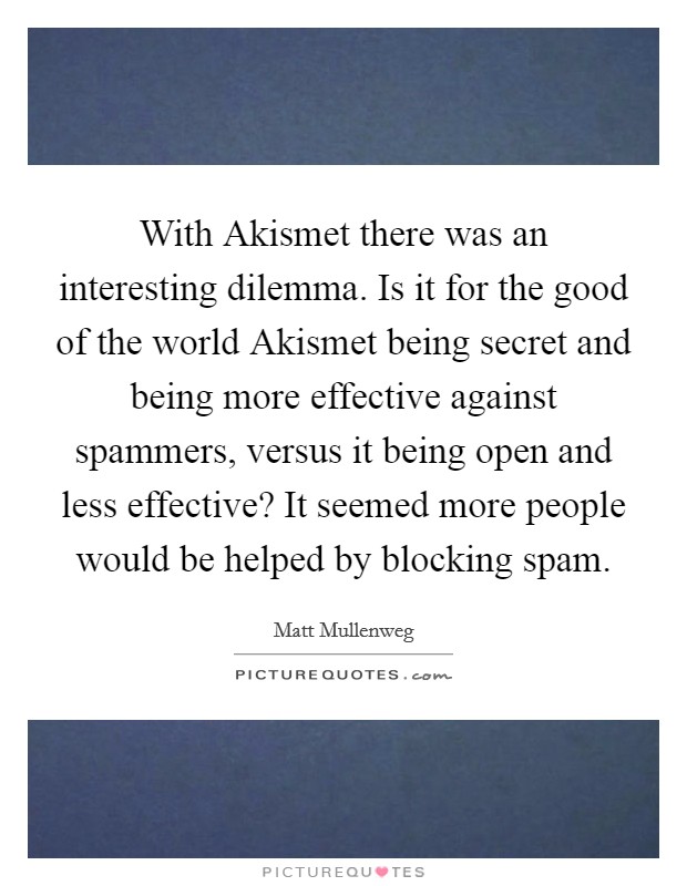 With Akismet there was an interesting dilemma. Is it for the good of the world Akismet being secret and being more effective against spammers, versus it being open and less effective? It seemed more people would be helped by blocking spam. Picture Quote #1