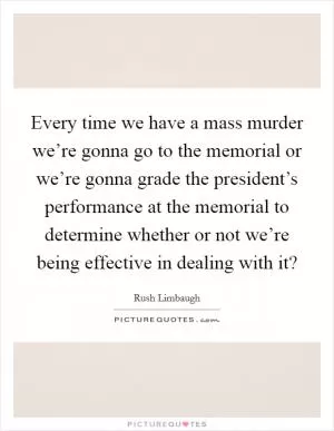 Every time we have a mass murder we’re gonna go to the memorial or we’re gonna grade the president’s performance at the memorial to determine whether or not we’re being effective in dealing with it? Picture Quote #1