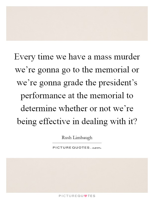 Every time we have a mass murder we're gonna go to the memorial or we're gonna grade the president's performance at the memorial to determine whether or not we're being effective in dealing with it? Picture Quote #1