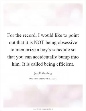 For the record, I would like to point out that it is NOT being obsessive to memorize a boy’s schedule so that you can accidentally bump into him. It is called being efficient Picture Quote #1