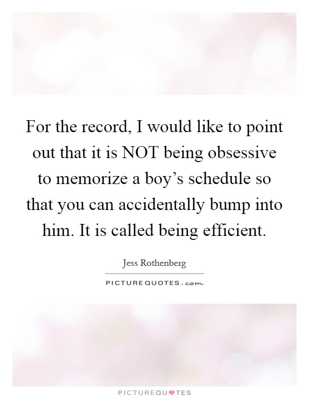 For the record, I would like to point out that it is NOT being obsessive to memorize a boy's schedule so that you can accidentally bump into him. It is called being efficient. Picture Quote #1