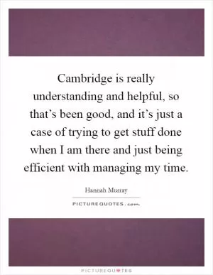 Cambridge is really understanding and helpful, so that’s been good, and it’s just a case of trying to get stuff done when I am there and just being efficient with managing my time Picture Quote #1