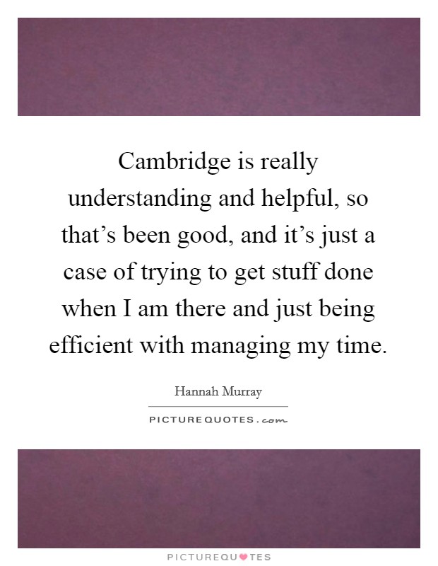 Cambridge is really understanding and helpful, so that's been good, and it's just a case of trying to get stuff done when I am there and just being efficient with managing my time. Picture Quote #1
