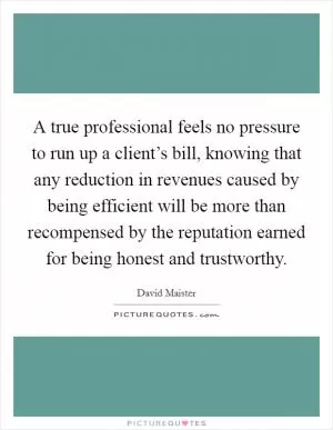 A true professional feels no pressure to run up a client’s bill, knowing that any reduction in revenues caused by being efficient will be more than recompensed by the reputation earned for being honest and trustworthy Picture Quote #1