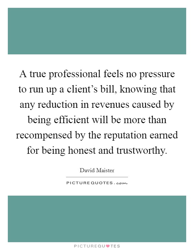 A true professional feels no pressure to run up a client's bill, knowing that any reduction in revenues caused by being efficient will be more than recompensed by the reputation earned for being honest and trustworthy. Picture Quote #1