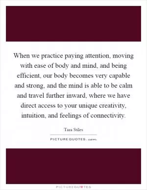 When we practice paying attention, moving with ease of body and mind, and being efficient, our body becomes very capable and strong, and the mind is able to be calm and travel further inward, where we have direct access to your unique creativity, intuition, and feelings of connectivity Picture Quote #1