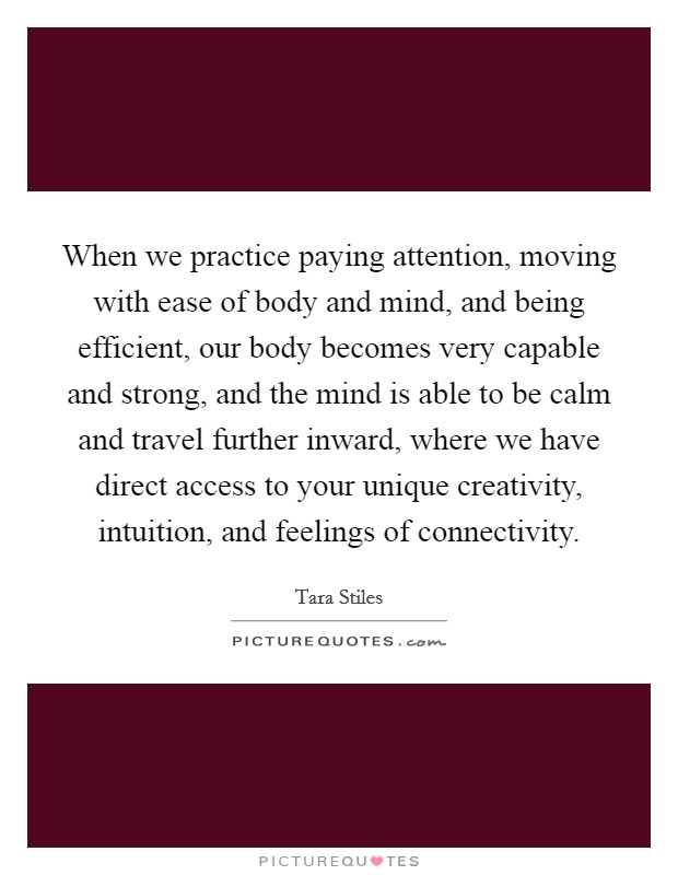 When we practice paying attention, moving with ease of body and mind, and being efficient, our body becomes very capable and strong, and the mind is able to be calm and travel further inward, where we have direct access to your unique creativity, intuition, and feelings of connectivity. Picture Quote #1