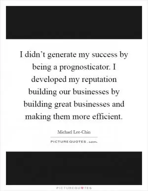 I didn’t generate my success by being a prognosticator. I developed my reputation building our businesses by building great businesses and making them more efficient Picture Quote #1
