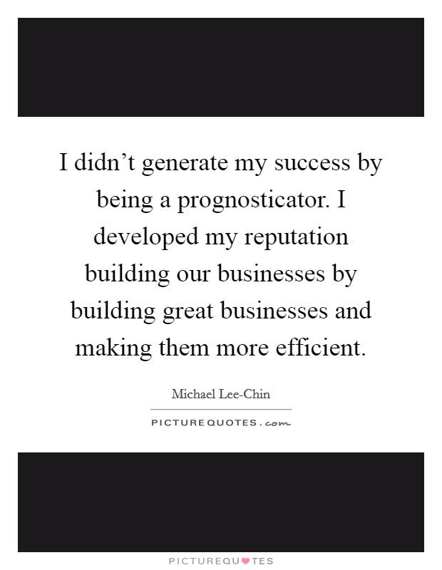 I didn't generate my success by being a prognosticator. I developed my reputation building our businesses by building great businesses and making them more efficient. Picture Quote #1