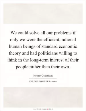 We could solve all our problems if only we were the efficient, rational human beings of standard economic theory and had politicians willing to think in the long-term interest of their people rather than their own Picture Quote #1