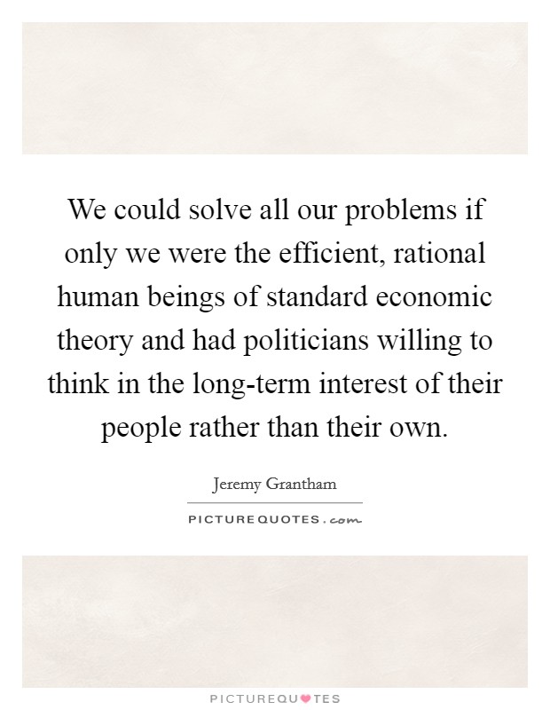 We could solve all our problems if only we were the efficient, rational human beings of standard economic theory and had politicians willing to think in the long-term interest of their people rather than their own. Picture Quote #1