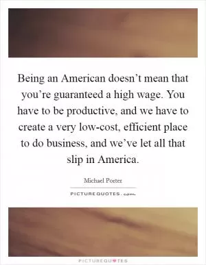 Being an American doesn’t mean that you’re guaranteed a high wage. You have to be productive, and we have to create a very low-cost, efficient place to do business, and we’ve let all that slip in America Picture Quote #1