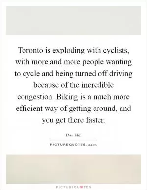 Toronto is exploding with cyclists, with more and more people wanting to cycle and being turned off driving because of the incredible congestion. Biking is a much more efficient way of getting around, and you get there faster Picture Quote #1
