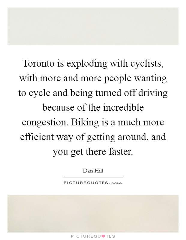 Toronto is exploding with cyclists, with more and more people wanting to cycle and being turned off driving because of the incredible congestion. Biking is a much more efficient way of getting around, and you get there faster. Picture Quote #1