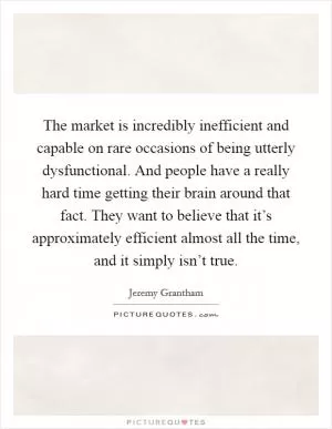 The market is incredibly inefficient and capable on rare occasions of being utterly dysfunctional. And people have a really hard time getting their brain around that fact. They want to believe that it’s approximately efficient almost all the time, and it simply isn’t true Picture Quote #1