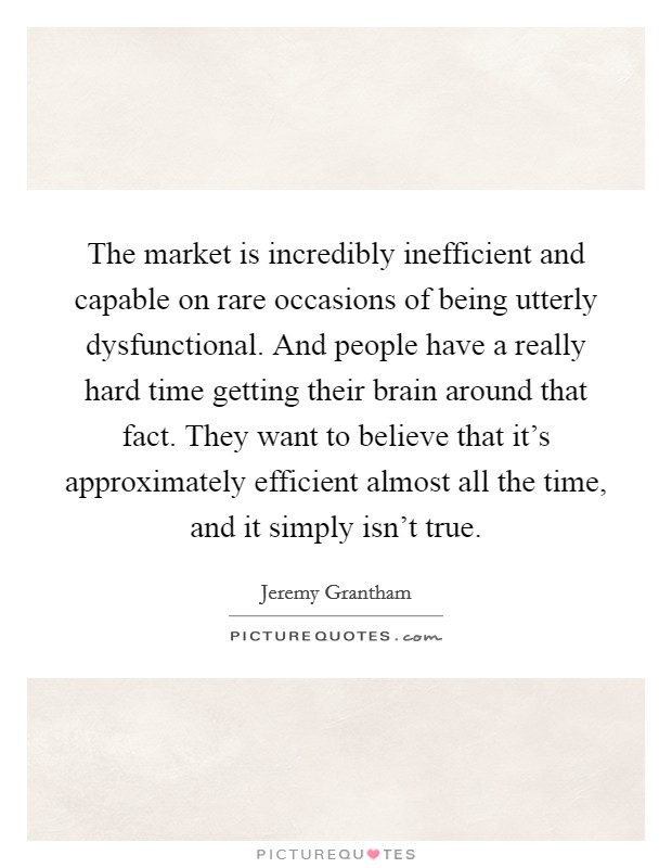 The market is incredibly inefficient and capable on rare occasions of being utterly dysfunctional. And people have a really hard time getting their brain around that fact. They want to believe that it's approximately efficient almost all the time, and it simply isn't true. Picture Quote #1