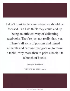 I don’t think tablets are where we should be focused. But I do think they could end up being an efficient way of delivering textbooks. They’re just not really that, yet. There’s all sorts of poisons and mined minerals and carnage that goes on to make a tablet. Way more than to print a book. Or a bunch of books Picture Quote #1