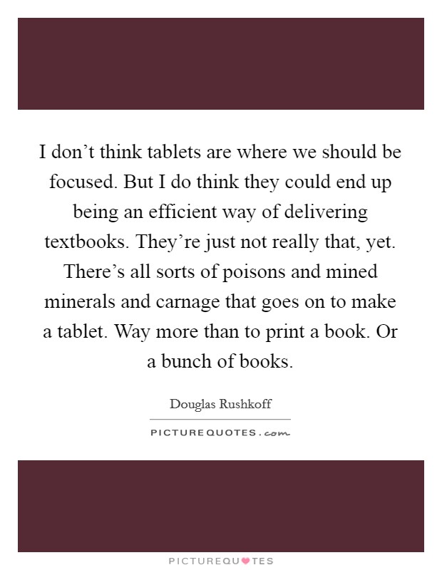 I don't think tablets are where we should be focused. But I do think they could end up being an efficient way of delivering textbooks. They're just not really that, yet. There's all sorts of poisons and mined minerals and carnage that goes on to make a tablet. Way more than to print a book. Or a bunch of books. Picture Quote #1