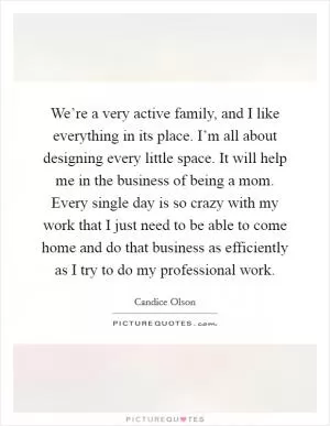 We’re a very active family, and I like everything in its place. I’m all about designing every little space. It will help me in the business of being a mom. Every single day is so crazy with my work that I just need to be able to come home and do that business as efficiently as I try to do my professional work Picture Quote #1