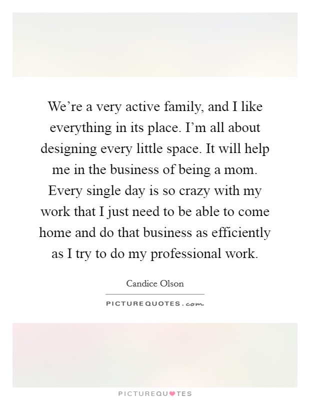 We're a very active family, and I like everything in its place. I'm all about designing every little space. It will help me in the business of being a mom. Every single day is so crazy with my work that I just need to be able to come home and do that business as efficiently as I try to do my professional work. Picture Quote #1